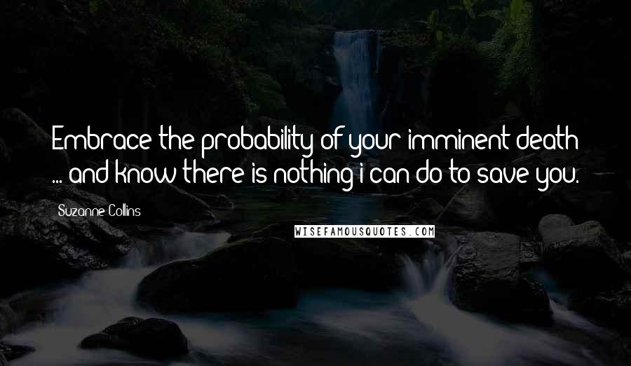 Suzanne Collins Quotes: Embrace the probability of your imminent death ... and know there is nothing i can do to save you.