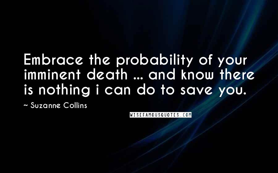 Suzanne Collins Quotes: Embrace the probability of your imminent death ... and know there is nothing i can do to save you.