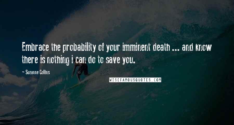 Suzanne Collins Quotes: Embrace the probability of your imminent death ... and know there is nothing i can do to save you.