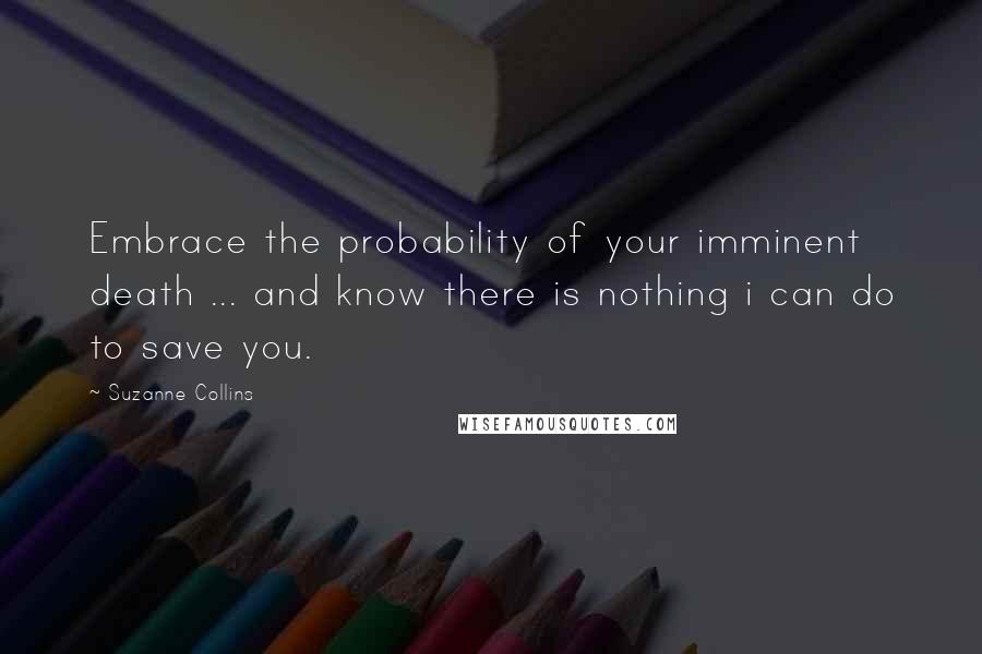 Suzanne Collins Quotes: Embrace the probability of your imminent death ... and know there is nothing i can do to save you.