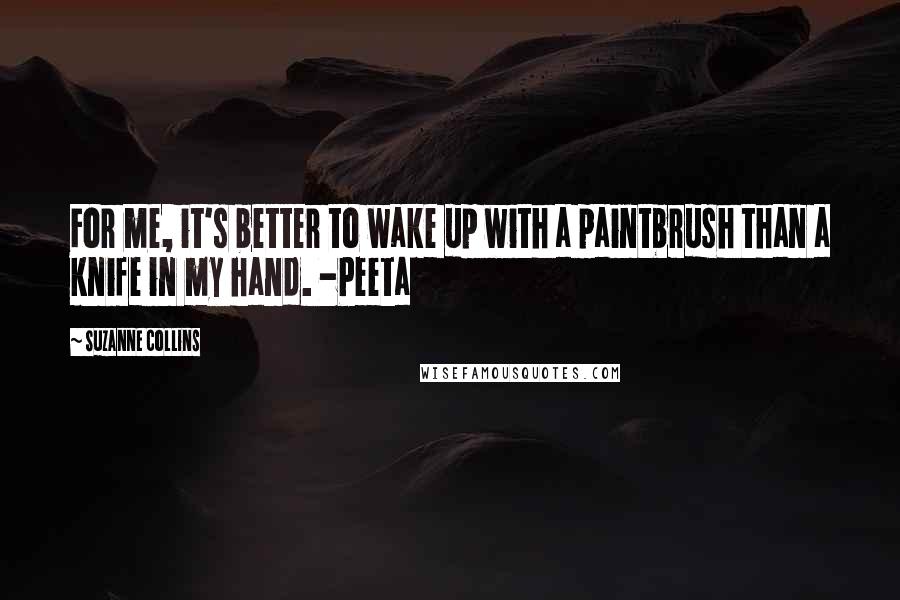 Suzanne Collins Quotes: For me, it's better to wake up with a paintbrush than a knife in my hand. -Peeta