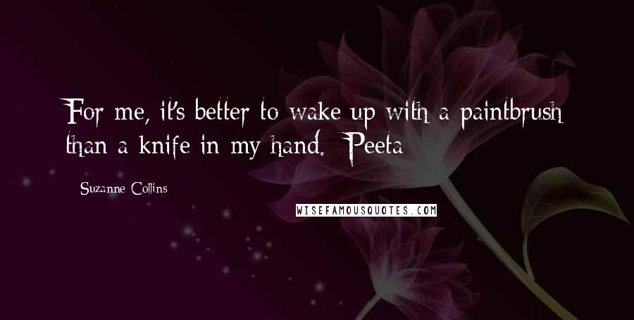 Suzanne Collins Quotes: For me, it's better to wake up with a paintbrush than a knife in my hand. -Peeta