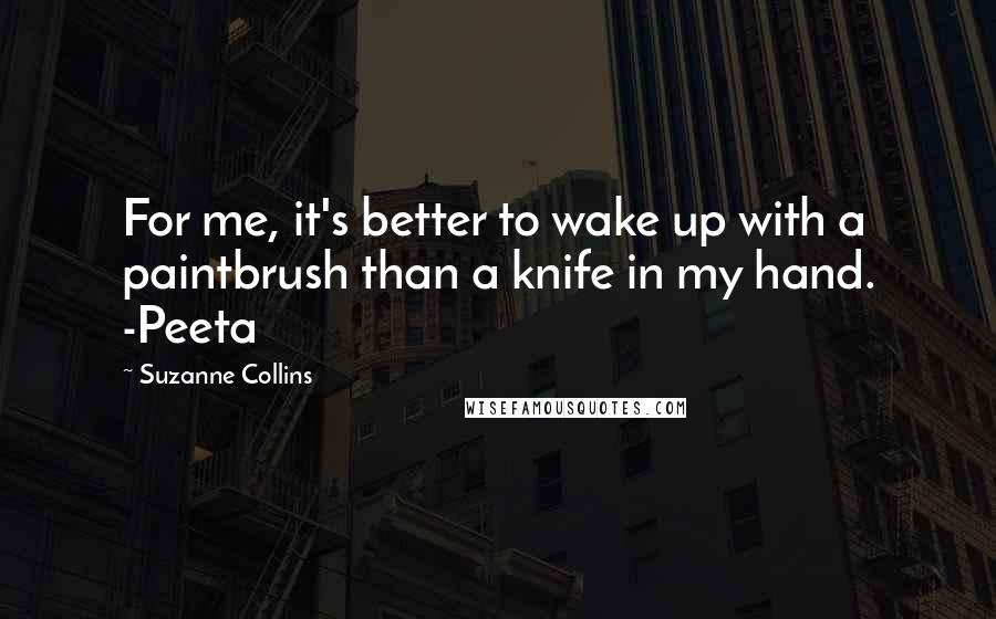 Suzanne Collins Quotes: For me, it's better to wake up with a paintbrush than a knife in my hand. -Peeta