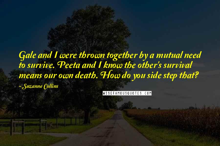 Suzanne Collins Quotes: Gale and I were thrown together by a mutual need to survive. Peeta and I know the other's survival means our own death. How do you side step that?