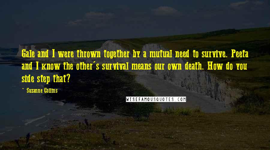 Suzanne Collins Quotes: Gale and I were thrown together by a mutual need to survive. Peeta and I know the other's survival means our own death. How do you side step that?