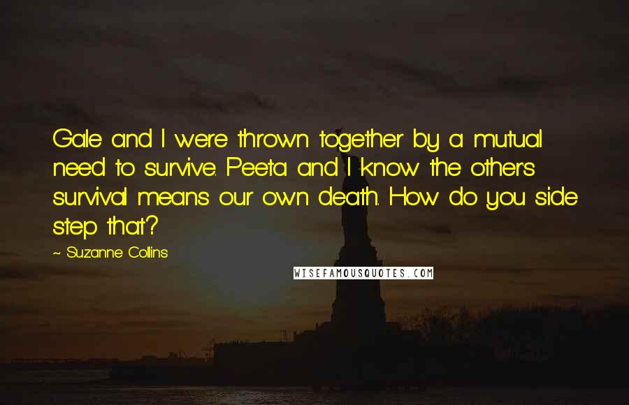 Suzanne Collins Quotes: Gale and I were thrown together by a mutual need to survive. Peeta and I know the other's survival means our own death. How do you side step that?