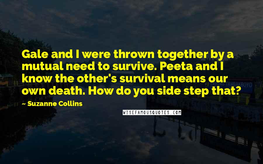 Suzanne Collins Quotes: Gale and I were thrown together by a mutual need to survive. Peeta and I know the other's survival means our own death. How do you side step that?