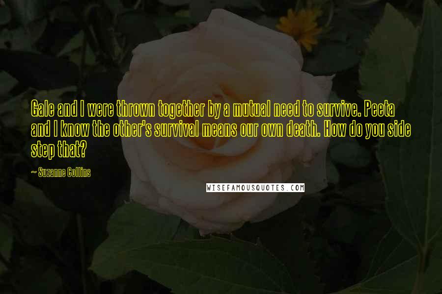 Suzanne Collins Quotes: Gale and I were thrown together by a mutual need to survive. Peeta and I know the other's survival means our own death. How do you side step that?