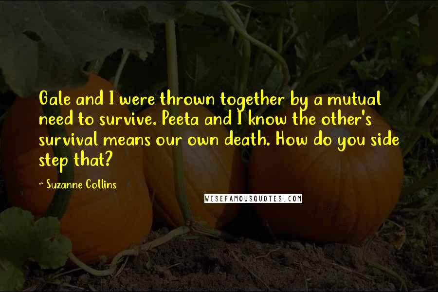 Suzanne Collins Quotes: Gale and I were thrown together by a mutual need to survive. Peeta and I know the other's survival means our own death. How do you side step that?