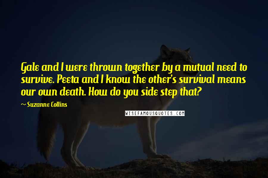 Suzanne Collins Quotes: Gale and I were thrown together by a mutual need to survive. Peeta and I know the other's survival means our own death. How do you side step that?