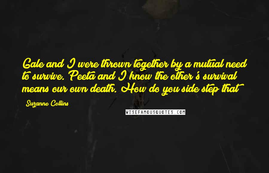 Suzanne Collins Quotes: Gale and I were thrown together by a mutual need to survive. Peeta and I know the other's survival means our own death. How do you side step that?