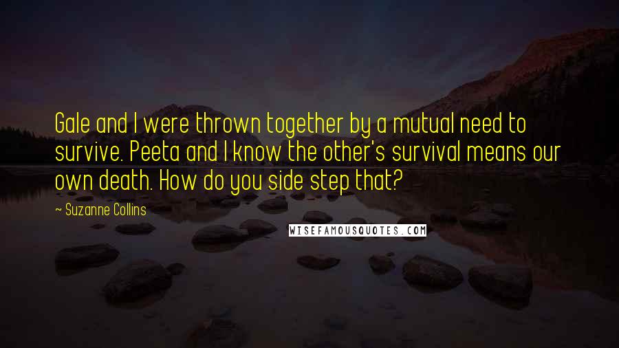 Suzanne Collins Quotes: Gale and I were thrown together by a mutual need to survive. Peeta and I know the other's survival means our own death. How do you side step that?