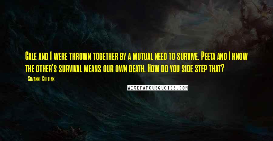 Suzanne Collins Quotes: Gale and I were thrown together by a mutual need to survive. Peeta and I know the other's survival means our own death. How do you side step that?