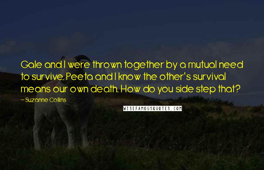 Suzanne Collins Quotes: Gale and I were thrown together by a mutual need to survive. Peeta and I know the other's survival means our own death. How do you side step that?