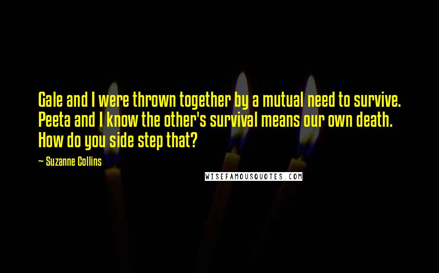 Suzanne Collins Quotes: Gale and I were thrown together by a mutual need to survive. Peeta and I know the other's survival means our own death. How do you side step that?