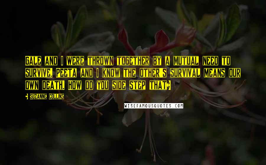 Suzanne Collins Quotes: Gale and I were thrown together by a mutual need to survive. Peeta and I know the other's survival means our own death. How do you side step that?