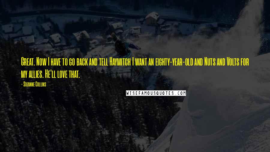 Suzanne Collins Quotes: Great. Now I have to go back and tell Haymitch I want an eighty-year-old and Nuts and Volts for my allies. He'll love that.