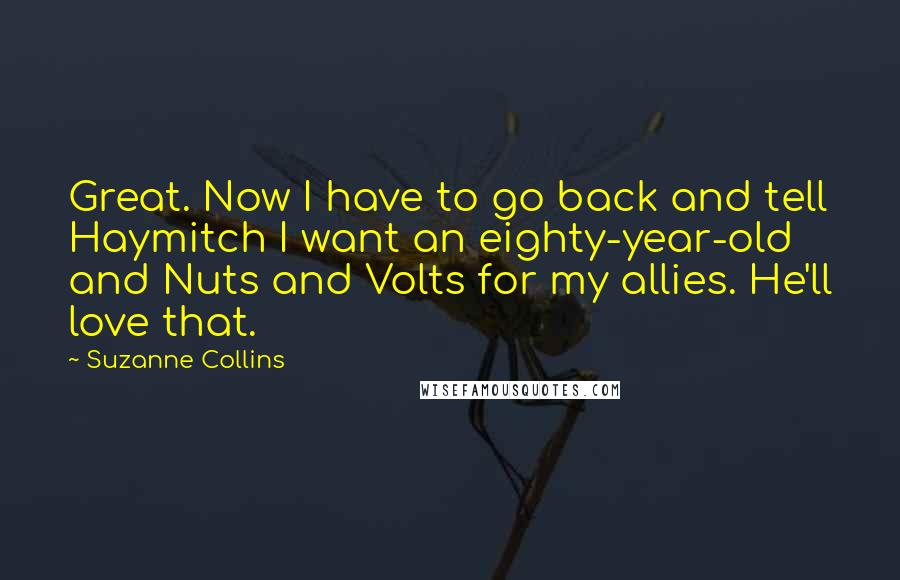 Suzanne Collins Quotes: Great. Now I have to go back and tell Haymitch I want an eighty-year-old and Nuts and Volts for my allies. He'll love that.