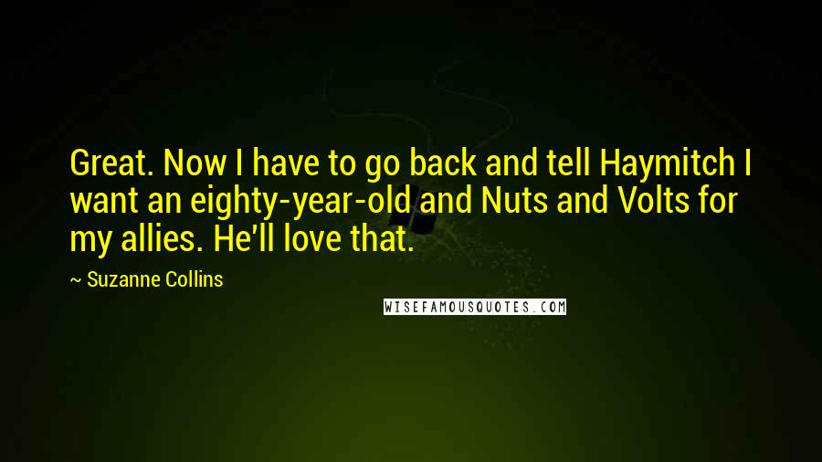 Suzanne Collins Quotes: Great. Now I have to go back and tell Haymitch I want an eighty-year-old and Nuts and Volts for my allies. He'll love that.