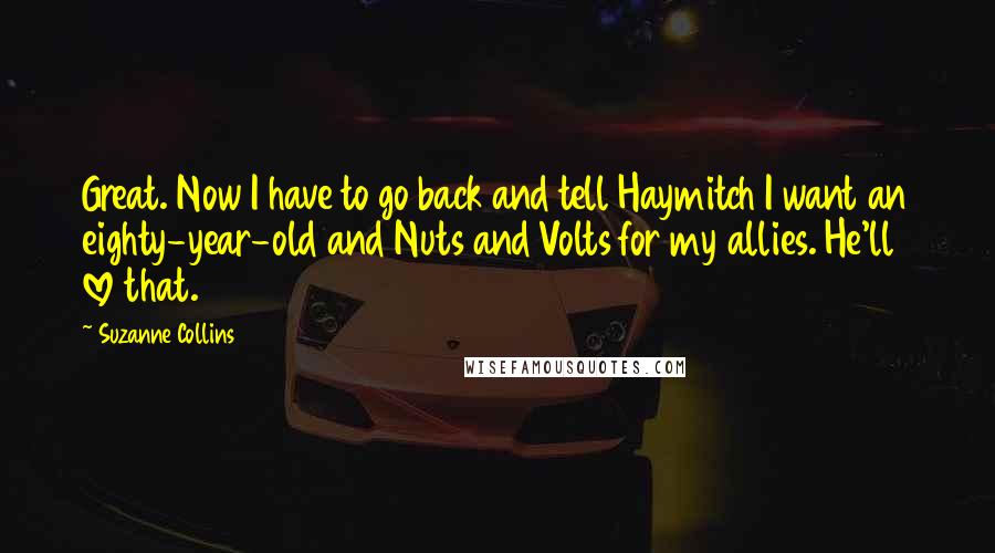 Suzanne Collins Quotes: Great. Now I have to go back and tell Haymitch I want an eighty-year-old and Nuts and Volts for my allies. He'll love that.