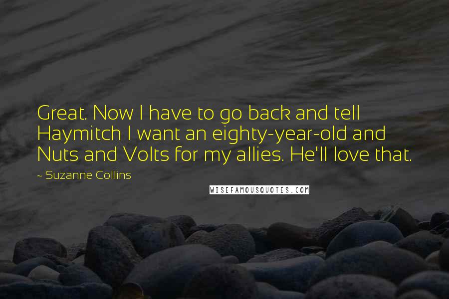 Suzanne Collins Quotes: Great. Now I have to go back and tell Haymitch I want an eighty-year-old and Nuts and Volts for my allies. He'll love that.