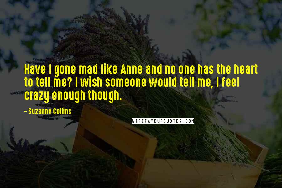 Suzanne Collins Quotes: Have I gone mad like Anne and no one has the heart to tell me? I wish someone would tell me, I feel crazy enough though.