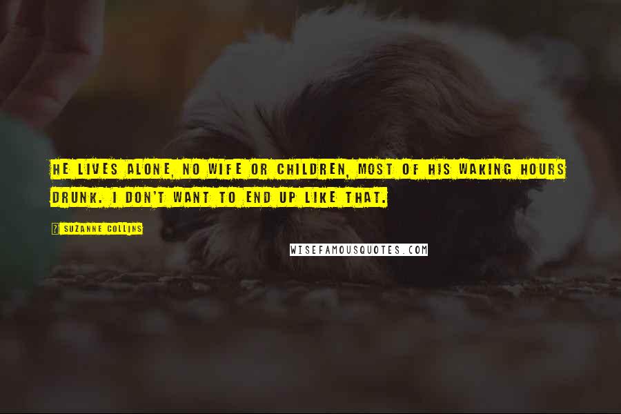 Suzanne Collins Quotes: He lives alone, no wife or children, most of his waking hours drunk. I don't want to end up like that.