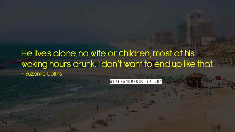 Suzanne Collins Quotes: He lives alone, no wife or children, most of his waking hours drunk. I don't want to end up like that.