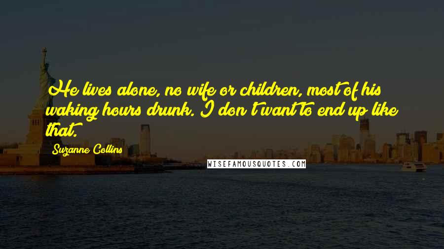 Suzanne Collins Quotes: He lives alone, no wife or children, most of his waking hours drunk. I don't want to end up like that.