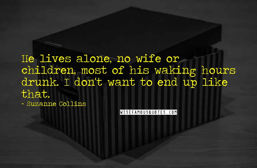 Suzanne Collins Quotes: He lives alone, no wife or children, most of his waking hours drunk. I don't want to end up like that.