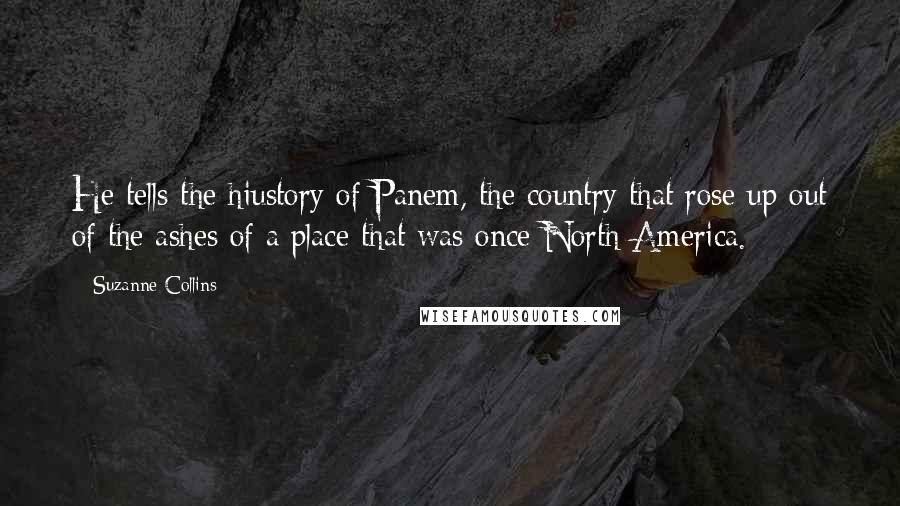 Suzanne Collins Quotes: He tells the hiustory of Panem, the country that rose up out of the ashes of a place that was once North America.