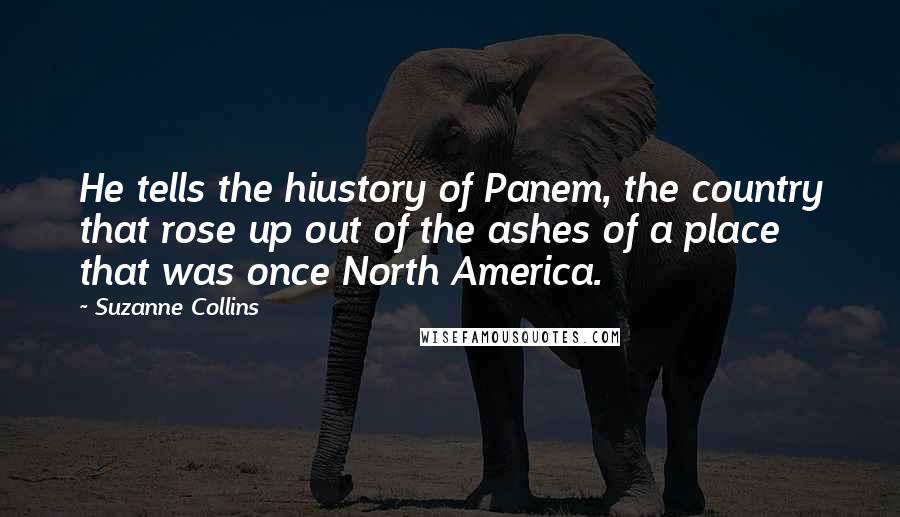 Suzanne Collins Quotes: He tells the hiustory of Panem, the country that rose up out of the ashes of a place that was once North America.