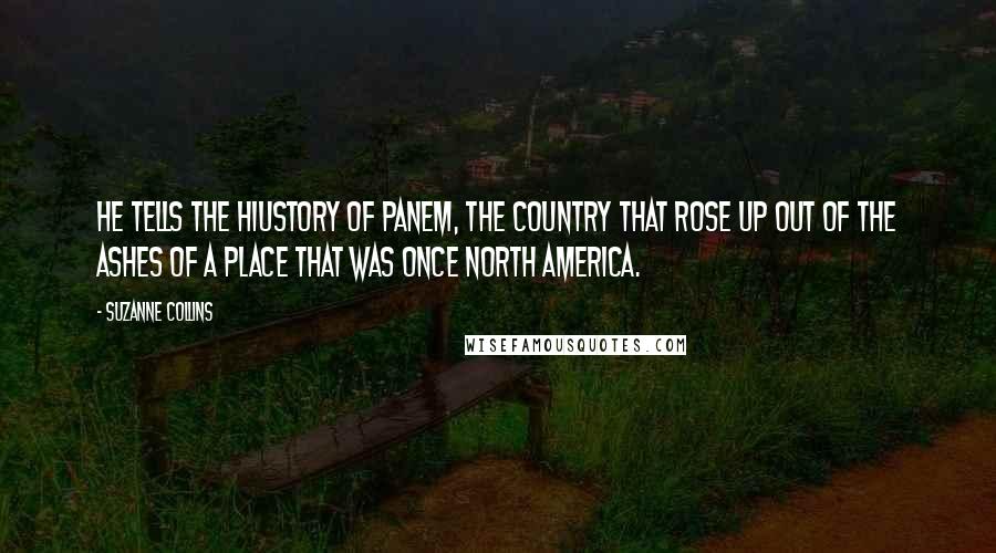 Suzanne Collins Quotes: He tells the hiustory of Panem, the country that rose up out of the ashes of a place that was once North America.