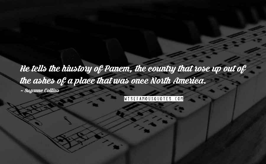 Suzanne Collins Quotes: He tells the hiustory of Panem, the country that rose up out of the ashes of a place that was once North America.