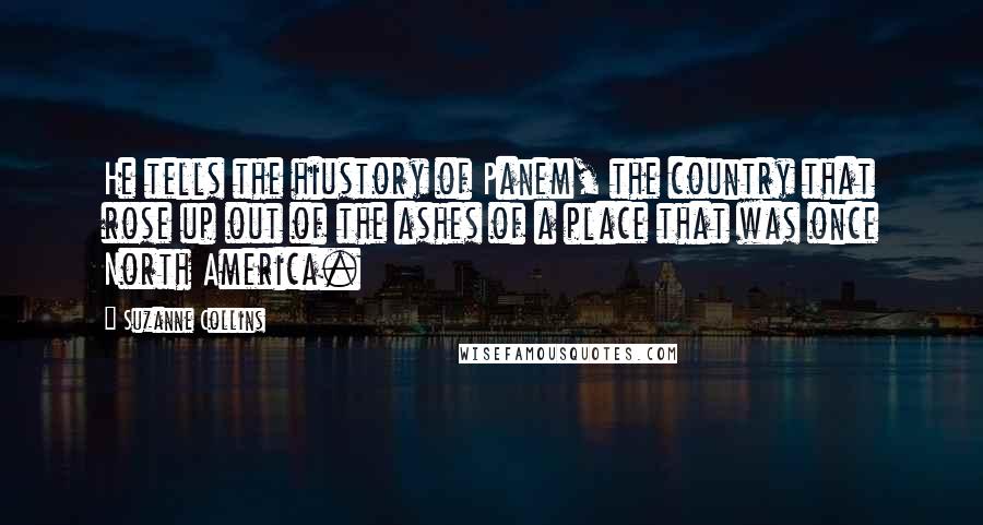 Suzanne Collins Quotes: He tells the hiustory of Panem, the country that rose up out of the ashes of a place that was once North America.