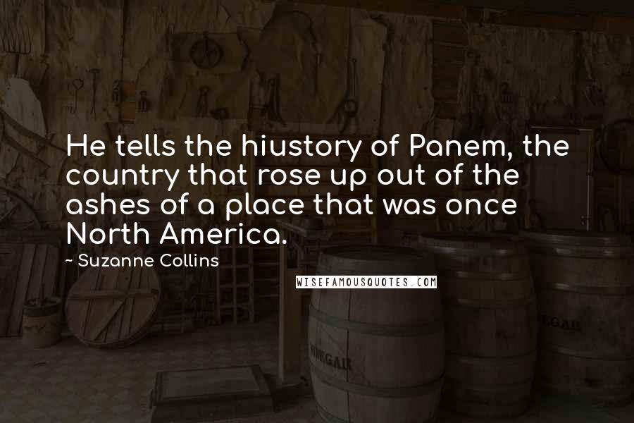 Suzanne Collins Quotes: He tells the hiustory of Panem, the country that rose up out of the ashes of a place that was once North America.