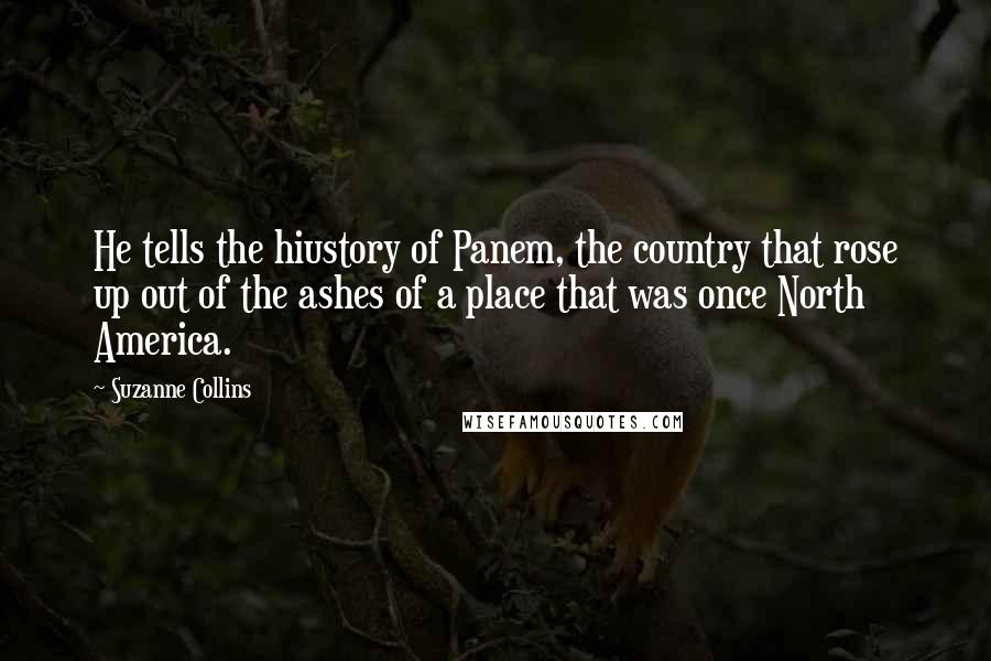 Suzanne Collins Quotes: He tells the hiustory of Panem, the country that rose up out of the ashes of a place that was once North America.