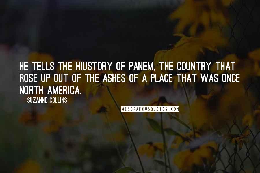 Suzanne Collins Quotes: He tells the hiustory of Panem, the country that rose up out of the ashes of a place that was once North America.