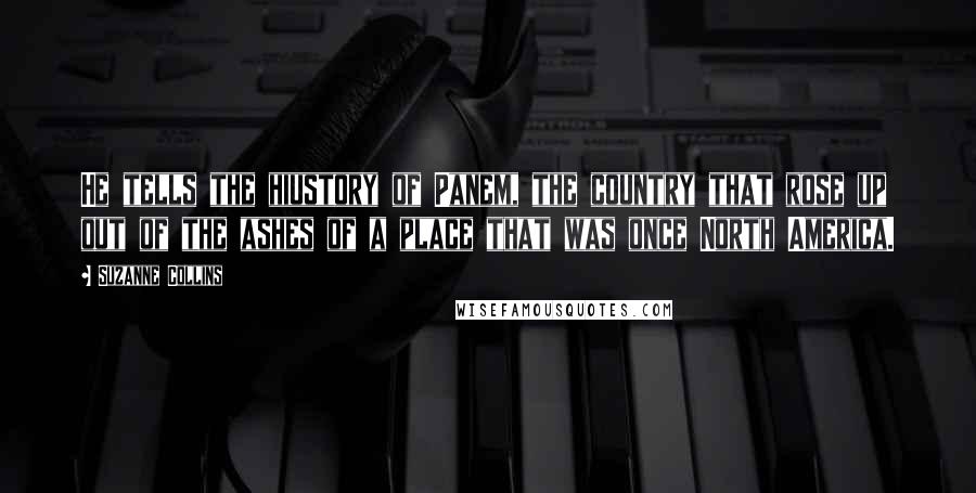 Suzanne Collins Quotes: He tells the hiustory of Panem, the country that rose up out of the ashes of a place that was once North America.