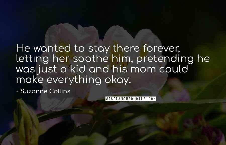 Suzanne Collins Quotes: He wanted to stay there forever, letting her soothe him, pretending he was just a kid and his mom could make everything okay.