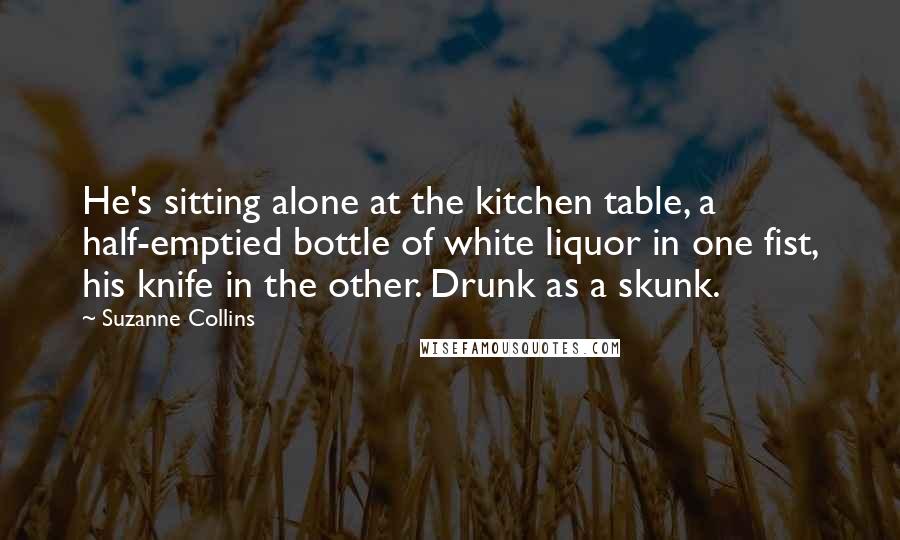 Suzanne Collins Quotes: He's sitting alone at the kitchen table, a half-emptied bottle of white liquor in one fist, his knife in the other. Drunk as a skunk.