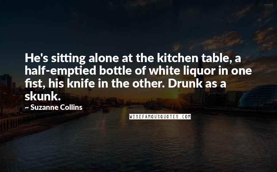 Suzanne Collins Quotes: He's sitting alone at the kitchen table, a half-emptied bottle of white liquor in one fist, his knife in the other. Drunk as a skunk.