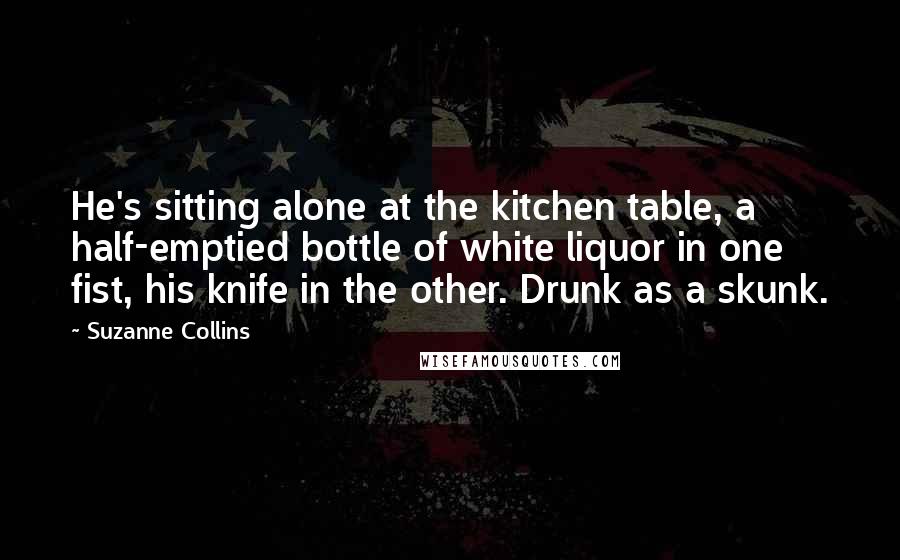 Suzanne Collins Quotes: He's sitting alone at the kitchen table, a half-emptied bottle of white liquor in one fist, his knife in the other. Drunk as a skunk.