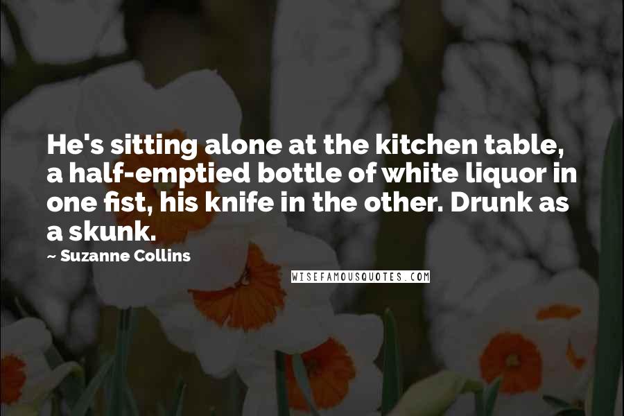 Suzanne Collins Quotes: He's sitting alone at the kitchen table, a half-emptied bottle of white liquor in one fist, his knife in the other. Drunk as a skunk.