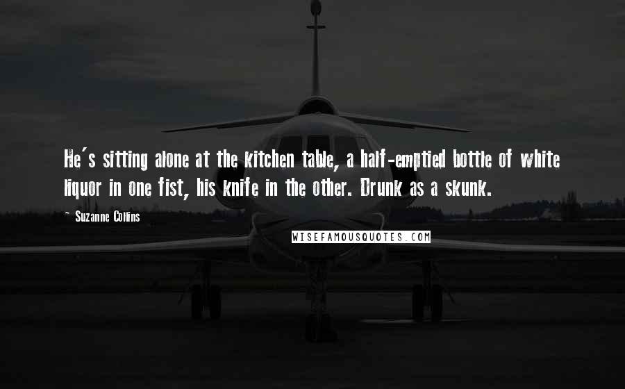 Suzanne Collins Quotes: He's sitting alone at the kitchen table, a half-emptied bottle of white liquor in one fist, his knife in the other. Drunk as a skunk.