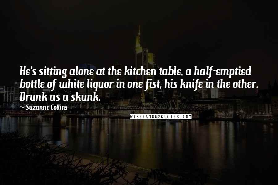 Suzanne Collins Quotes: He's sitting alone at the kitchen table, a half-emptied bottle of white liquor in one fist, his knife in the other. Drunk as a skunk.