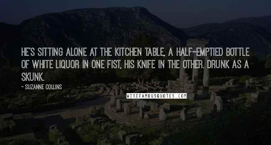 Suzanne Collins Quotes: He's sitting alone at the kitchen table, a half-emptied bottle of white liquor in one fist, his knife in the other. Drunk as a skunk.