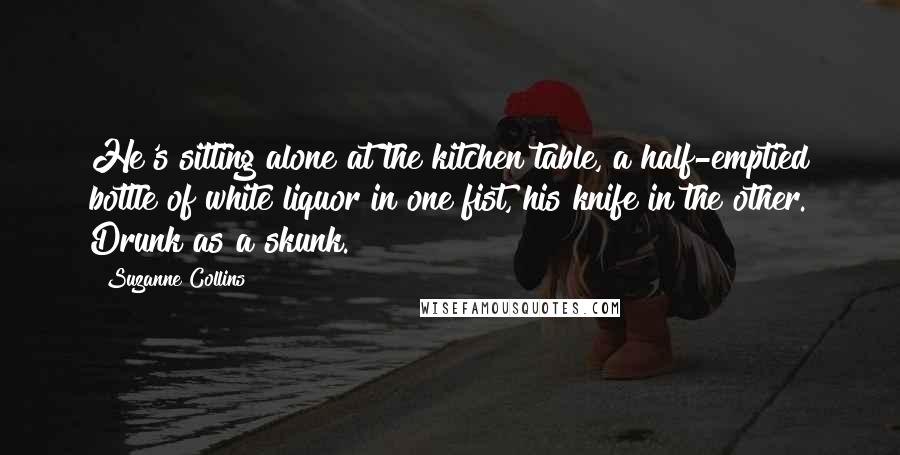 Suzanne Collins Quotes: He's sitting alone at the kitchen table, a half-emptied bottle of white liquor in one fist, his knife in the other. Drunk as a skunk.