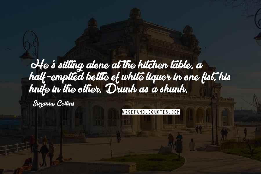 Suzanne Collins Quotes: He's sitting alone at the kitchen table, a half-emptied bottle of white liquor in one fist, his knife in the other. Drunk as a skunk.