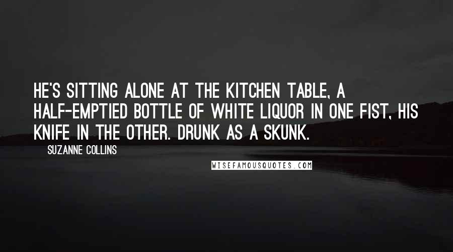 Suzanne Collins Quotes: He's sitting alone at the kitchen table, a half-emptied bottle of white liquor in one fist, his knife in the other. Drunk as a skunk.